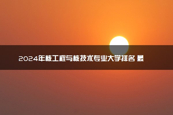 2024年核工程与核技术专业大学排名 最新名单整理