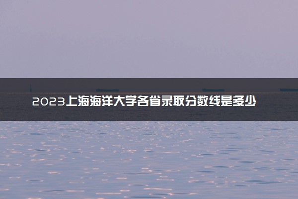 2023上海海洋大学各省录取分数线是多少 投档最低分及位次