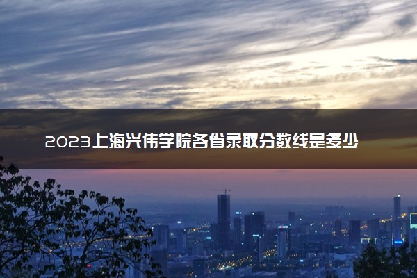 2023上海兴伟学院各省录取分数线是多少 投档最低分及位次