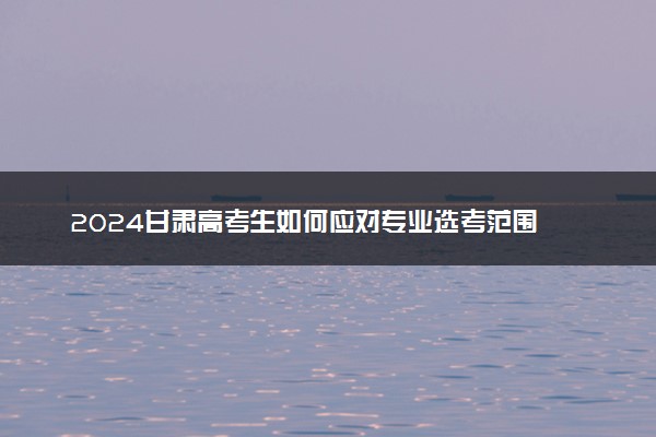 2024甘肃高考生如何应对专业选考范围 不同类别可兼报吗