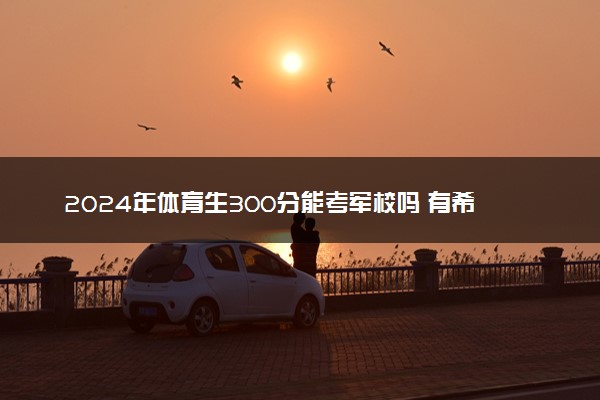 2024年体育生300分能考军校吗 有希望吗