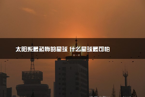 太阳系最恐怖的星球 什么星球最可怕