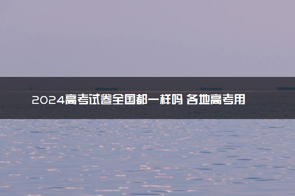 2024高考试卷全国都一样吗 各地高考用卷情况一览