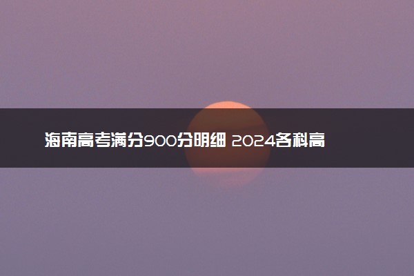 海南高考满分900分明细 2024各科高考详细分值