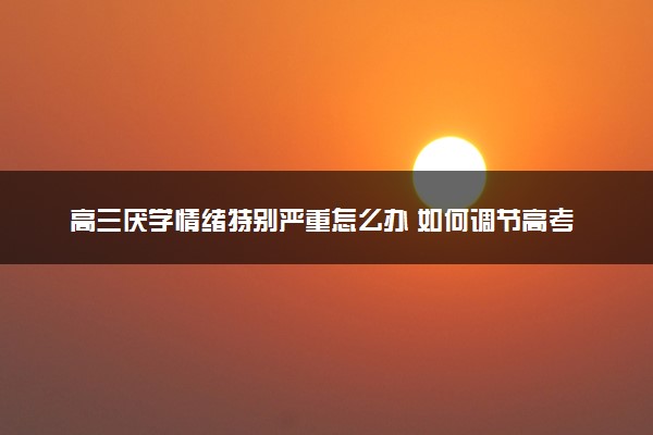 高三厌学情绪特别严重怎么办 如何调节高考前心态