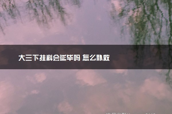 大三下挂科会延毕吗 怎么补救