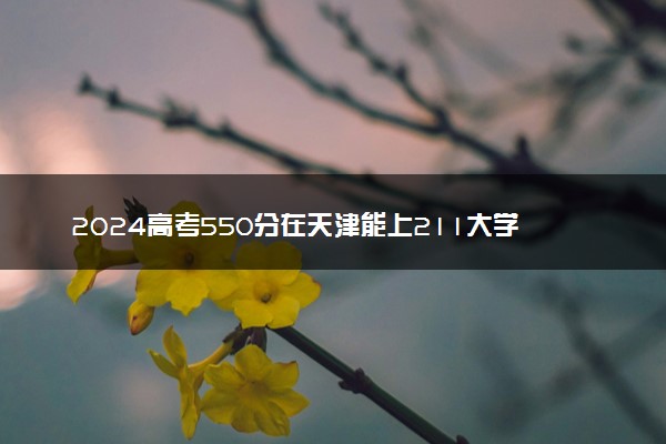 2024高考550分在天津能上211大学吗 可报考院校盘点