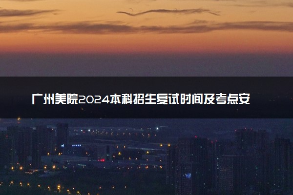 广州美院2024本科招生复试时间及考点安排