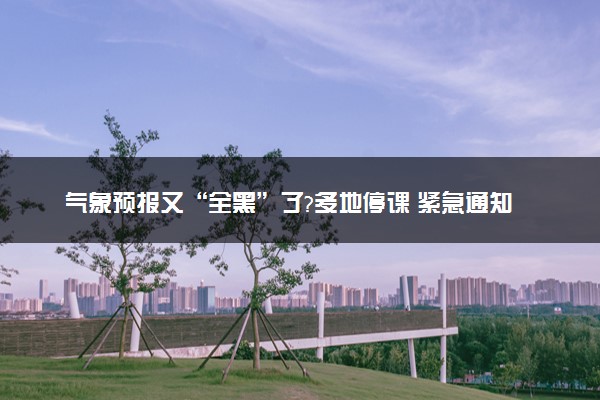气象预报又“全黑”了?多地停课 紧急通知延迟开学
