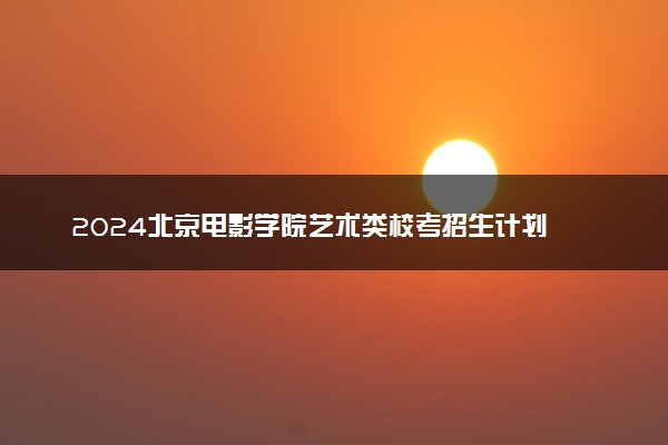 2024北京电影学院艺术类校考招生计划 各专业招多少人