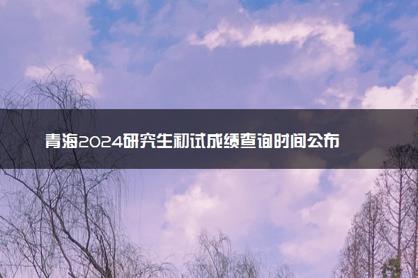 青海2024研究生初试成绩查询时间公布 几号能查