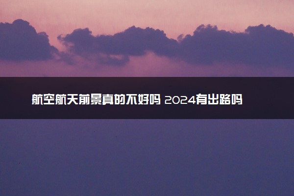 航空航天前景真的不好吗 2024有出路吗