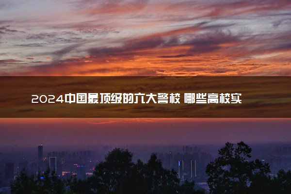 2024中国最顶级的六大警校 哪些高校实力强