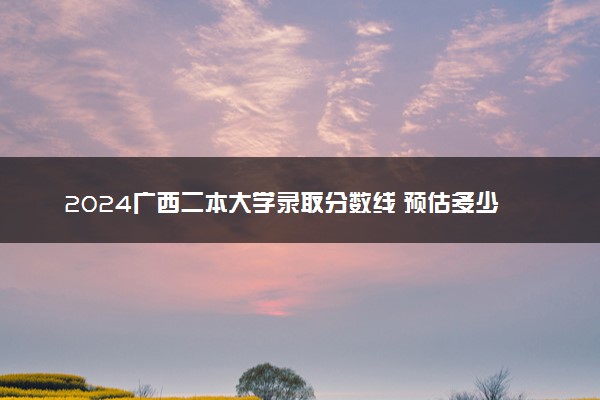 2024广西二本大学录取分数线 预估多少分