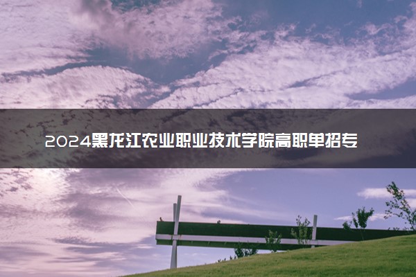 2024黑龙江农业职业技术学院高职单招专业及计划 招多少人