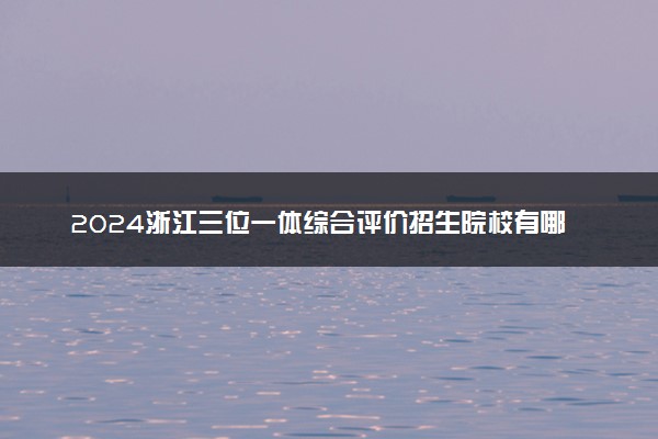 2024浙江三位一体综合评价招生院校有哪些 最新名单公布