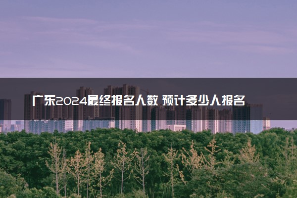 广东2024最终报名人数 预计多少人报名高考