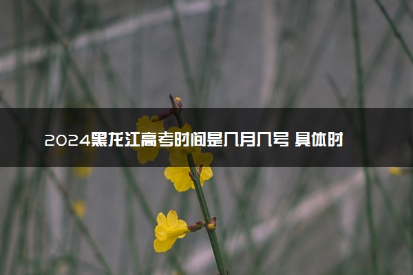 2024黑龙江高考时间是几月几号 具体时间安排