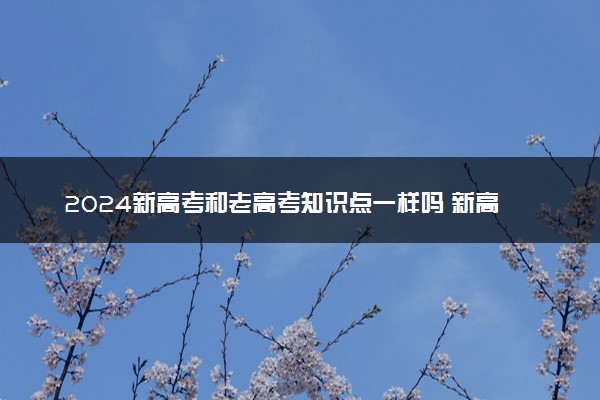 2024新高考和老高考知识点一样吗 新高考改革变化