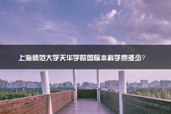 上海师范大学天华学院国际本科学费多少？