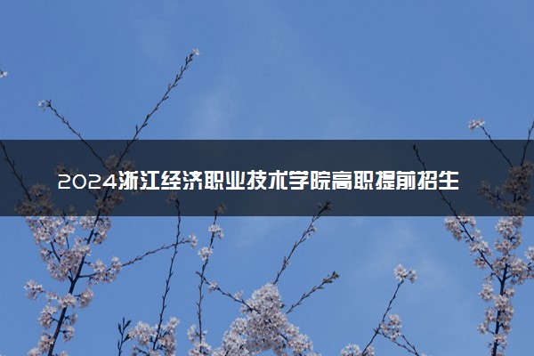 2024浙江经济职业技术学院高职提前招生报名时间 几号截止