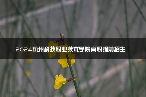 2024杭州科技职业技术学院高职提前招生报名时间 几号截止