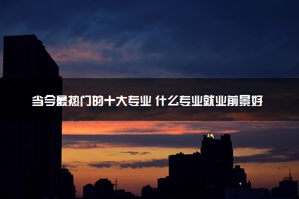 当今最热门的十大专业 什么专业就业前景好工资高