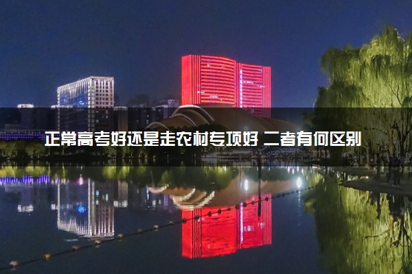 正常高考好还是走农村专项好 二者有何区别