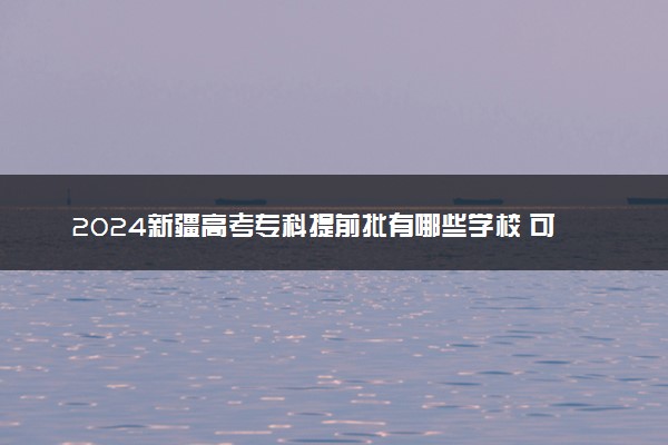 2024新疆高考专科提前批有哪些学校 可报考院校名单