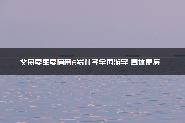 父母卖车卖房带6岁儿子全国游学 具体是怎么回事