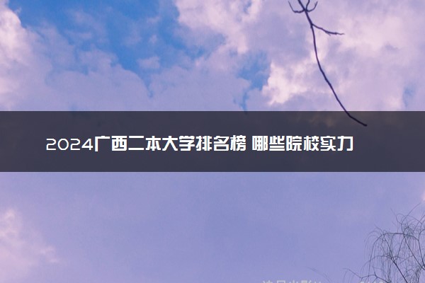 2024广西二本大学排名榜 哪些院校实力强