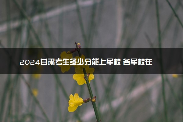 2024甘肃考生多少分能上军校 各军校在甘肃录取分数线