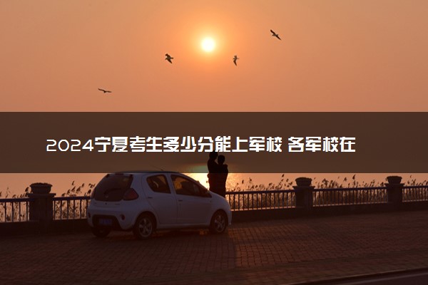 2024宁夏考生多少分能上军校 各军校在宁夏录取分数线