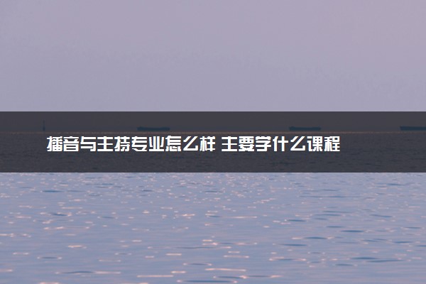 播音与主持专业怎么样 主要学什么课程