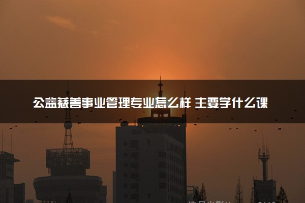公益慈善事业管理专业怎么样 主要学什么课程