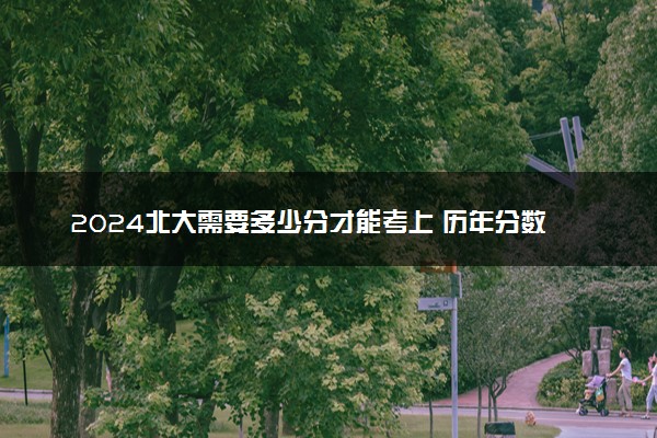 2024北大需要多少分才能考上 历年分数线参考