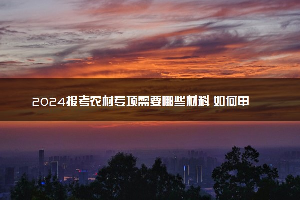 2024报考农村专项需要哪些材料 如何申请
