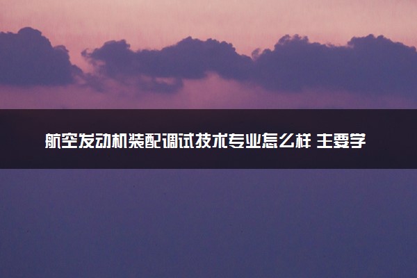 航空发动机装配调试技术专业怎么样 主要学什么课程