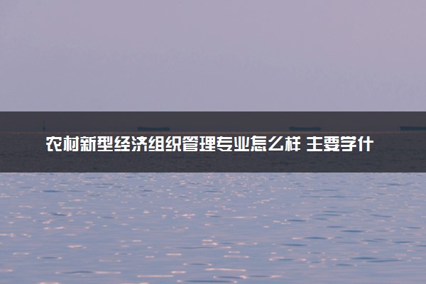 农村新型经济组织管理专业怎么样 主要学什么课程