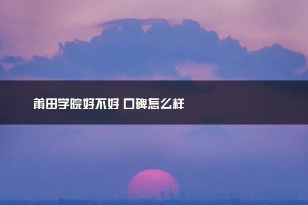 莆田学院好不好 口碑怎么样