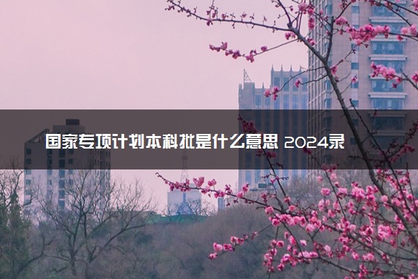 国家专项计划本科批是什么意思 2024录取原则是什么