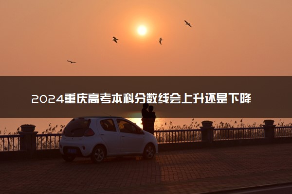 2024重庆高考本科分数线会上升还是下降 本科线预计多少