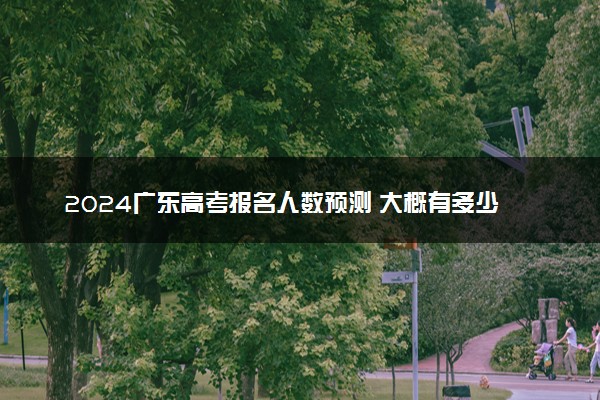 2024广东高考报名人数预测 大概有多少人参加高考