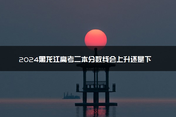2024黑龙江高考二本分数线会上升还是下降 二本线预计多少