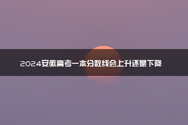 2024安徽高考一本分数线会上升还是下降 一本线预计多少