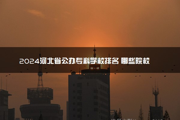 2024河北省公办专科学校排名 哪些院校含金量高