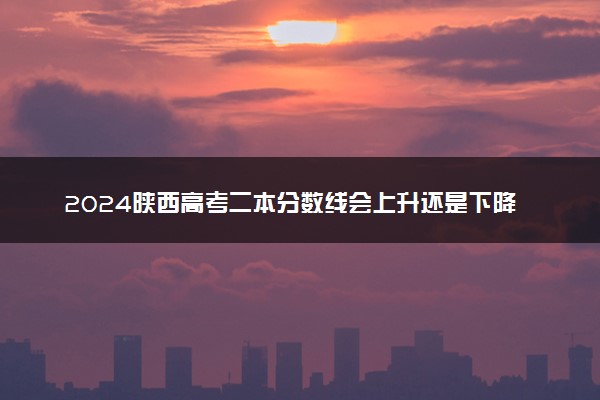 2024陕西高考二本分数线会上升还是下降 二本线预计多少