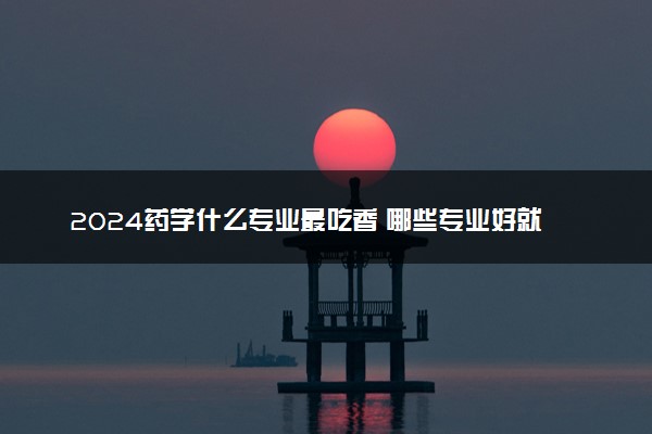 2024药学什么专业最吃香 哪些专业好就业且高薪