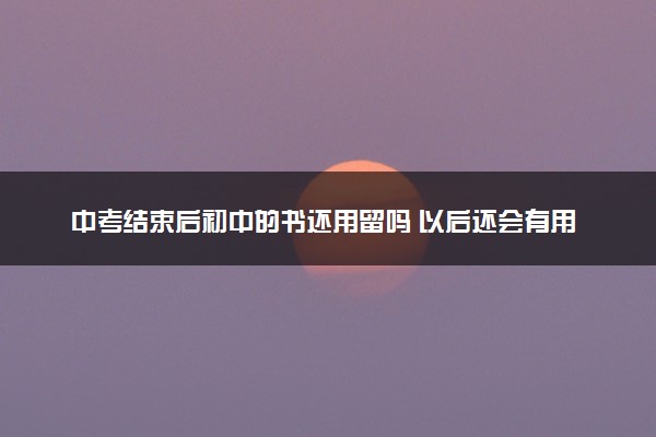 中考结束后初中的书还用留吗 以后还会有用吗