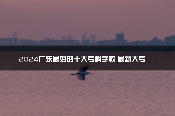 2024广东最好的十大专科学校 最新大专院校排名